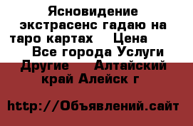 Ясновидение экстрасенс гадаю на таро картах  › Цена ­ 1 000 - Все города Услуги » Другие   . Алтайский край,Алейск г.